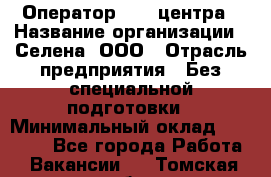 Оператор Call-центра › Название организации ­ Селена, ООО › Отрасль предприятия ­ Без специальной подготовки › Минимальный оклад ­ 15 000 - Все города Работа » Вакансии   . Томская обл.